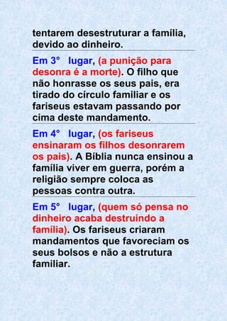 tentarem desestruturar a família,
devido ao dinheiro.
Em 3° lugar, (a punição para
desonra é a morte). O filho que
não honrasse os seus pais, era
tirado do círculo familiar e os
fariseus estavam passando por
cima deste mandamento.
Em 4° lugar, (os fariseus
ensinaram os filhos desonrarem
os pais). A Bíblia nunca ensinou a
família viver em guerra, porém a
religião sempre coloca as
pessoas contra outra.
Em 5° lugar, (quem só pensa no
dinheiro acaba destruindo a
família). Os fariseus criaram
mandamentos que favoreciam os
seus bolsos e não a estrutura
familiar.
 