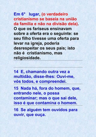 Em 6° lugar, (o verdadeiro
cristianismo se baseia na união
da família e não na divisão dela).
O que os fariseus ensinavam
sobre a oferta era o seguinte: se
seu filho tivesse uma oferta para
levar na igreja, poderia
desrespeitar os seus pais; isto
não é cristianismo, mas
religiosidade.
14 E, chamando outra vez a
multidão, disse-lhes: Ouvi-me,
vós todos, e compreendei.
15 Nada há, fora do homem, que,
entrando nele, o possa
contaminar; mas o que sai dele,
isso é que contamina o homem.
16 Se alguém tem ouvidos para
ouvir, que ouça.
 