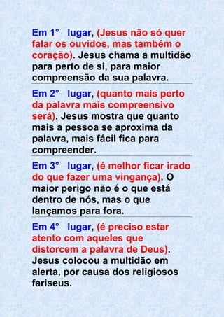 Em 1° lugar, (Jesus não só quer
falar os ouvidos, mas também o
coração). Jesus chama a multidão
para perto de si, para maior
compreensão da sua palavra.
Em 2° lugar, (quanto mais perto
da palavra mais compreensivo
será). Jesus mostra que quanto
mais a pessoa se aproxima da
palavra, mais fácil fica para
compreender.
Em 3° lugar, (é melhor ficar irado
do que fazer uma vingança). O
maior perigo não é o que está
dentro de nós, mas o que
lançamos para fora.
Em 4° lugar, (é preciso estar
atento com aqueles que
distorcem a palavra de Deus).
Jesus colocou a multidão em
alerta, por causa dos religiosos
fariseus.
 