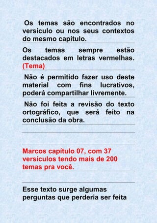 Os temas são encontrados no
versículo ou nos seus contextos
do mesmo capítulo.
Os temas sempre estão
destacados em letras vermelhas.
(Tema)
Não é permitido fazer uso deste
material com fins lucrativos,
poderá compartilhar livremente.
Não foi feita a revisão do texto
ortográfico, que será feito na
conclusão da obra.
Marcos capítulo 07, com 37
versículos tendo mais de 200
temas pra você.
Esse texto surge algumas
perguntas que perderia ser feita
 