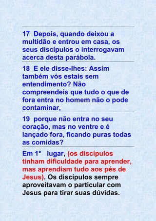17 Depois, quando deixou a
multidão e entrou em casa, os
seus discípulos o interrogavam
acerca desta parábola.
18 E ele disse-lhes: Assim
também vós estais sem
entendimento? Não
compreendeis que tudo o que de
fora entra no homem não o pode
contaminar,
19 porque não entra no seu
coração, mas no ventre e é
lançado fora, ficando puras todas
as comidas?
Em 1° lugar, (os discípulos
tinham dificuldade para aprender,
mas aprendiam tudo aos pés de
Jesus). Os discípulos sempre
aproveitavam o particular com
Jesus para tirar suas dúvidas.
 