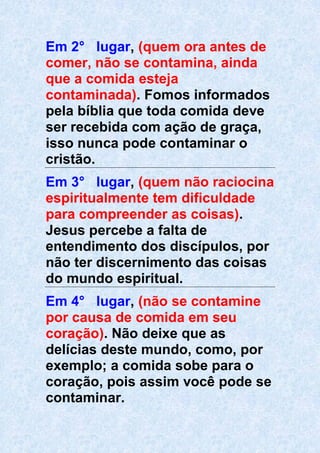 Em 2° lugar, (quem ora antes de
comer, não se contamina, ainda
que a comida esteja
contaminada). Fomos informados
pela bíblia que toda comida deve
ser recebida com ação de graça,
isso nunca pode contaminar o
cristão.
Em 3° lugar, (quem não raciocina
espiritualmente tem dificuldade
para compreender as coisas).
Jesus percebe a falta de
entendimento dos discípulos, por
não ter discernimento das coisas
do mundo espiritual.
Em 4° lugar, (não se contamine
por causa de comida em seu
coração). Não deixe que as
delícias deste mundo, como, por
exemplo; a comida sobe para o
coração, pois assim você pode se
contaminar.
 