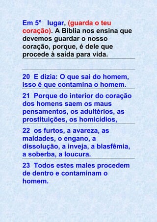 Em 5° lugar, (guarda o teu
coração). A Bíblia nos ensina que
devemos guardar o nosso
coração, porque, é dele que
procede à saída para vida.
20 E dizia: O que sai do homem,
isso é que contamina o homem.
21 Porque do interior do coração
dos homens saem os maus
pensamentos, os adultérios, as
prostituições, os homicídios,
22 os furtos, a avareza, as
maldades, o engano, a
dissolução, a inveja, a blasfêmia,
a soberba, a loucura.
23 Todos estes males procedem
de dentro e contaminam o
homem.
 