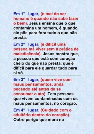 Em 1° lugar, (o mal do ser
humano é quando não sabe fazer
o bem). Jesus ensina que o que
contamina um homem, é quando
ele põe para fora tudo o que não
presta.
Em 2° lugar, (é difícil uma
pessoa má viver sem a prática de
maledicência). Jesus mostra que,
a pessoa que está com coração
cheio do que não presta, que é
difícil para ele guardar tudo para
si só.
Em 3° lugar, (quem vive com
maus pensamentos, anda
pecando até antes de se
consumar o ato). Tem pessoas
que vivem contaminadas com os
maus pensamentos, no coração.
Em 4° lugar, (Cuidado com o
adultério dentro do coração).
Outro perigo que mora no
 