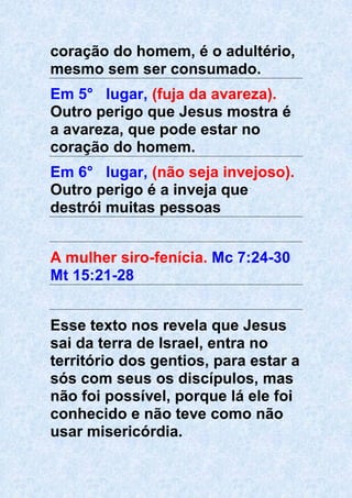 coração do homem, é o adultério,
mesmo sem ser consumado.
Em 5° lugar, (fuja da avareza).
Outro perigo que Jesus mostra é
a avareza, que pode estar no
coração do homem.
Em 6° lugar, (não seja invejoso).
Outro perigo é a inveja que
destrói muitas pessoas
A mulher siro-fenícia. Mc 7:24-30
Mt 15:21-28
Esse texto nos revela que Jesus
sai da terra de Israel, entra no
território dos gentios, para estar a
sós com seus os discípulos, mas
não foi possível, porque lá ele foi
conhecido e não teve como não
usar misericórdia.
 