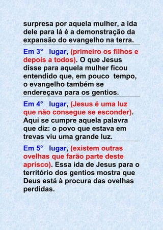 surpresa por aquela mulher, a ida
dele para lá é a demonstração da
expansão do evangelho na terra.
Em 3° lugar, (primeiro os filhos e
depois a todos). O que Jesus
disse para aquela mulher ficou
entendido que, em pouco tempo,
o evangelho também se
endereçava para os gentios.
Em 4° lugar, (Jesus é uma luz
que não consegue se esconder).
Aqui se cumpre aquela palavra
que diz: o povo que estava em
trevas viu uma grande luz.
Em 5° lugar, (existem outras
ovelhas que farão parte deste
aprisco). Essa ida de Jesus para o
território dos gentios mostra que
Deus está à procura das ovelhas
perdidas.
 