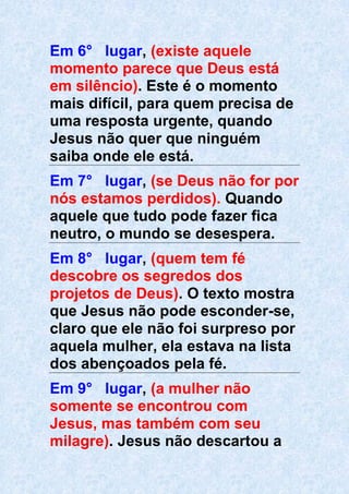 Em 6° lugar, (existe aquele
momento parece que Deus está
em silêncio). Este é o momento
mais difícil, para quem precisa de
uma resposta urgente, quando
Jesus não quer que ninguém
saiba onde ele está.
Em 7° lugar, (se Deus não for por
nós estamos perdidos). Quando
aquele que tudo pode fazer fica
neutro, o mundo se desespera.
Em 8° lugar, (quem tem fé
descobre os segredos dos
projetos de Deus). O texto mostra
que Jesus não pode esconder-se,
claro que ele não foi surpreso por
aquela mulher, ela estava na lista
dos abençoados pela fé.
Em 9° lugar, (a mulher não
somente se encontrou com
Jesus, mas também com seu
milagre). Jesus não descartou a
 