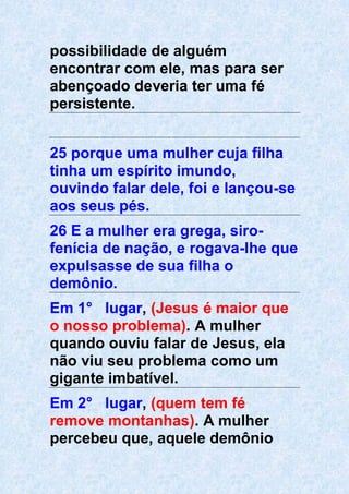 possibilidade de alguém
encontrar com ele, mas para ser
abençoado deveria ter uma fé
persistente.
25 porque uma mulher cuja filha
tinha um espírito imundo,
ouvindo falar dele, foi e lançou-se
aos seus pés.
26 E a mulher era grega, siro-
fenícia de nação, e rogava-lhe que
expulsasse de sua filha o
demônio.
Em 1° lugar, (Jesus é maior que
o nosso problema). A mulher
quando ouviu falar de Jesus, ela
não viu seu problema como um
gigante imbatível.
Em 2° lugar, (quem tem fé
remove montanhas). A mulher
percebeu que, aquele demônio
 