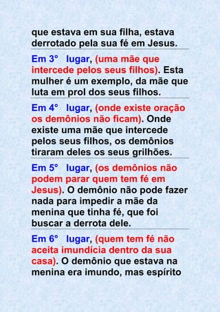 que estava em sua filha, estava
derrotado pela sua fé em Jesus.
Em 3° lugar, (uma mãe que
intercede pelos seus filhos). Esta
mulher é um exemplo, da mãe que
luta em prol dos seus filhos.
Em 4° lugar, (onde existe oração
os demônios não ficam). Onde
existe uma mãe que intercede
pelos seus filhos, os demônios
tiraram deles os seus grilhões.
Em 5° lugar, (os demônios não
podem parar quem tem fé em
Jesus). O demônio não pode fazer
nada para impedir a mãe da
menina que tinha fé, que foi
buscar a derrota dele.
Em 6° lugar, (quem tem fé não
aceita imundícia dentro da sua
casa). O demônio que estava na
menina era imundo, mas espírito
 
