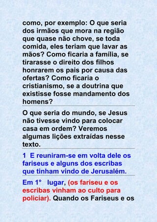 como, por exemplo: O que seria
dos irmãos que mora na região
que quase não chove, se toda
comida, eles teriam que lavar as
mãos? Como ficaria a família, se
tirarasse o direito dos filhos
honrarem os pais por causa das
ofertas? Como ficaria o
cristianismo, se a doutrina que
existisse fosse mandamento dos
homens?
O que seria do mundo, se Jesus
não tivesse vindo para colocar
casa em ordem? Veremos
algumas lições extraídas nesse
texto.
1 E reuniram-se em volta dele os
fariseus e alguns dos escribas
que tinham vindo de Jerusalém.
Em 1° lugar, (os fariseu e os
escribas vinham ao culto para
policiar). Quando os Fariseus e os
 