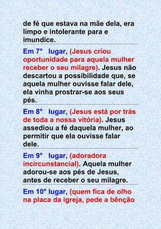 de fé que estava na mãe dela, era
limpo e intolerante para e
imundice.
Em 7° lugar, (Jesus criou
oportunidade para aquela mulher
receber o seu milagre). Jesus não
descartou a possibilidade que, se
aquela mulher ouvisse falar dele,
ela vinha prostrar-se aos seus
pés.
Em 8° lugar, (Jesus está por trás
de toda a nossa vitória). Jesus
assediou a fé daquela mulher, ao
permitir que ela ouvisse falar
dele.
Em 9° lugar, (adoradora
incircunstancial). Aquela mulher
adorou-se aos pés de Jesus,
antes de receber o seu milagre.
Em 10° lugar, (quem fica de olho
na placa da igreja, pede a bênção
 