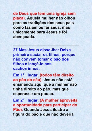 de Deus que tem uma igreja sem
placa). Aquela mulher não olhou
para as tradições dos seus pais
como faziam os fariseus, mas
unicamente para Jesus e foi
abençoada.
27 Mas Jesus disse-lhe: Deixa
primeiro saciar os filhos, porque
não convém tomar o pão dos
filhos e lançá-lo aos
cachorrinhos.
Em 1° lugar, (todos têm direito
ao pão do céu). Jesus não está
ensinando aqui que a mulher não
tinha direito ao pão, mas que
esperasse um pouco.
Em 2° lugar, (A mulher aproveita
a oportunidade para participar do
Pão). Quando Jesus ilustra a
figura do pão e que não deveria
 