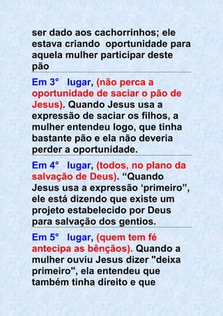 ser dado aos cachorrinhos; ele
estava criando oportunidade para
aquela mulher participar deste
pão
Em 3° lugar, (não perca a
oportunidade de saciar o pão de
Jesus). Quando Jesus usa a
expressão de saciar os filhos, a
mulher entendeu logo, que tinha
bastante pão e ela não deveria
perder a oportunidade.
Em 4° lugar, (todos, no plano da
salvação de Deus). “Quando
Jesus usa a expressão ‘primeiro”,
ele está dizendo que existe um
projeto estabelecido por Deus
para salvação dos gentios.
Em 5° lugar, (quem tem fé
antecipa as bênçãos). Quando a
mulher ouviu Jesus dizer "deixa
primeiro", ela entendeu que
também tinha direito e que
 