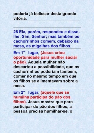 poderia já beliscar desta grande
vitória.
28 Ela, porém, respondeu e disse-
lhe: Sim, Senhor; mas também os
cachorrinhos comem, debaixo da
mesa, as migalhas dos filhos.
Em 1° lugar, (Jesus criou
oportunidade para mulher saciar
o pão). Aquela mulher não
descartou a possibilidade, que os
cachorrinhos poderiam também,
comer no mesmo tempo em que
os filhos se alimentavam sobre a
mesa.
Em 2° lugar, (aquele que se
humilha participa do pão dos
filhos). Jesus mostra que para
participar do pão dos filhos, a
pessoa precisa humilhar-se, o
 