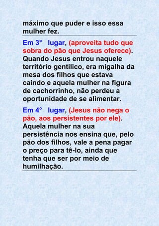 máximo que puder e isso essa
mulher fez.
Em 3° lugar, (aproveita tudo que
sobra do pão que Jesus oferece).
Quando Jesus entrou naquele
território gentílico, era migalha da
mesa dos filhos que estava
caindo e aquela mulher na figura
de cachorrinho, não perdeu a
oportunidade de se alimentar.
Em 4° lugar, (Jesus não nega o
pão, aos persistentes por ele).
Aquela mulher na sua
persistência nos ensina que, pelo
pão dos filhos, vale a pena pagar
o preço para tê-lo, ainda que
tenha que ser por meio de
humilhação.
 