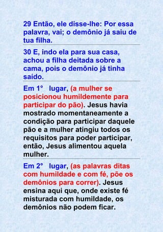 29 Então, ele disse-lhe: Por essa
palavra, vai; o demônio já saiu de
tua filha.
30 E, indo ela para sua casa,
achou a filha deitada sobre a
cama, pois o demônio já tinha
saído.
Em 1° lugar, (a mulher se
posicionou humildemente para
participar do pão). Jesus havia
mostrado momentaneamente a
condição para participar daquele
pão e a mulher atingiu todos os
requisitos para poder participar,
então, Jesus alimentou aquela
mulher.
Em 2° lugar, (as palavras ditas
com humildade e com fé, põe os
demônios para correr). Jesus
ensina aqui que, onde existe fé
misturada com humildade, os
demônios não podem ficar.
 