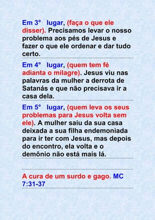 Em 3° lugar, (faça o que ele
disser). Precisamos levar o nosso
problema aos pés de Jesus e
fazer o que ele ordenar e dar tudo
certo.
Em 4° lugar, (quem tem fé
adianta o milagre). Jesus viu nas
palavras da mulher a derrota de
Satanás e que não precisava ir a
casa dela.
Em 5° lugar, (quem leva os seus
problemas para Jesus volta sem
ele). A mulher saiu da sua casa
deixada a sua filha endemoniada
para ir ter com Jesus, mas depois
do encontro, ela volta e o
demônio não está mais lá.
A cura de um surdo e gago. MC
7:31-37
 