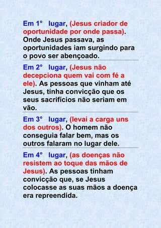 Em 1° lugar, (Jesus criador de
oportunidade por onde passa).
Onde Jesus passava, as
oportunidades iam surgindo para
o povo ser abençoado.
Em 2° lugar, (Jesus não
decepciona quem vai com fé a
ele). As pessoas que vinham até
Jesus, tinha convicção que os
seus sacrifícios não seriam em
vão.
Em 3° lugar, (levai a carga uns
dos outros). O homem não
conseguia falar bem, mas os
outros falaram no lugar dele.
Em 4° lugar, (as doenças não
resistem ao toque das mãos de
Jesus). As pessoas tinham
convicção que, se Jesus
colocasse as suas mãos a doença
era repreendida.
 