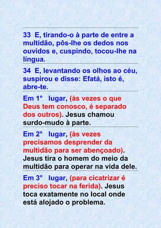 33 E, tirando-o à parte de entre a
multidão, pôs-lhe os dedos nos
ouvidos e, cuspindo, tocou-lhe na
língua.
34 E, levantando os olhos ao céu,
suspirou e disse: Efatá, isto é,
abre-te.
Em 1° lugar, (às vezes o que
Deus tem conosco, é separado
dos outros). Jesus chamou
surdo-mudo à parte.
Em 2° lugar, (às vezes
precisamos desprender da
multidão para ser abençoado).
Jesus tira o homem do meio da
multidão para operar na vida dele.
Em 3° lugar, (para cicatrizar é
preciso tocar na ferida). Jesus
toca exatamente no local onde
está alojado o problema.
 