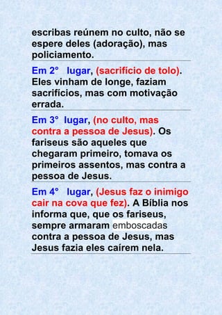 escribas reúnem no culto, não se
espere deles (adoração), mas
policiamento.
Em 2° lugar, (sacrifício de tolo).
Eles vinham de longe, faziam
sacrifícios, mas com motivação
errada.
Em 3° lugar, (no culto, mas
contra a pessoa de Jesus). Os
fariseus são aqueles que
chegaram primeiro, tomava os
primeiros assentos, mas contra a
pessoa de Jesus.
Em 4° lugar, (Jesus faz o inimigo
cair na cova que fez). A Bíblia nos
informa que, que os fariseus,
sempre armaram emboscadas
contra a pessoa de Jesus, mas
Jesus fazia eles caírem nela.
 
