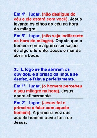 Em 4° lugar, (não desligue do
céu e ele estará com você). Jesus
levanta os olhos ao céu na hora
do milagre.
Em 5° lugar, (não seja indiferente
na hora do milagre). Depois que o
homem sente alguma sensação
de algo diferente, Jesus o manda
abrir a boca.
35 E logo se lhe abriram os
ouvidos, e a prisão da língua se
desfez, e falava perfeitamente.
Em 1° lugar, (o homem percebeu
o seu milagre na hora). Jesus
opera eficazmente.
Em 2° lugar, (Jesus foi o
primeiro a falar com aquele
homem). A primeira voz que
aquele homem ouviu foi a de
Jesus.
 