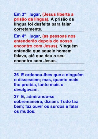 Em 3° lugar, (Jesus liberta a
prisão da língua). A prisão da
língua foi desfeita para falar
corretamente.
Em 4° lugar, (as pessoas nos
entenderão depois do nosso
encontro com Jesus). Ninguém
entendia que aquele homem
falava, até que deu o seu
encontro com Jesus.
36 E ordenou-lhes que a ninguém
o dissessem; mas, quanto mais
lho proibia, tanto mais o
divulgavam.
37 E, admirando-se
sobremaneira, diziam: Tudo faz
bem; faz ouvir os surdos e falar
os mudos.
 