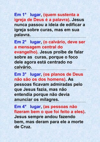Em 1° lugar, (quem sustenta a
igreja de Deus é a palavra). Jesus
nunca passou a ideia de edificar a
igreja sobre curas, mas em sua
palavra.
Em 2° lugar, (o calvário, deve ser
a mensagem central do
evangelho). Jesus proíbe de falar
sobre as curas, porque o foco
dele agora está centrado no
calvário.
Em 3° lugar, (os planos de Deus
não são os dos homens). As
pessoas ficavam admiradas pelo
que Jesus fazia, mas não
entendia porque não devia
anunciar os milagres.
Em 4° lugar, (as pessoas não
fizeram bem o que foi feito a eles).
Jesus sempre andou fazendo
bem, mas deram para ele a morte
de Cruz.
 