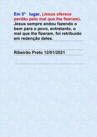 Em 5° lugar, (Jesus oferece
perdão pelo mal que lhe fizeram).
Jesus sempre andou fazendo o
bem para o povo, entretanto, o
mal que lhe fizeram, foi retribuído
em redenção deles.
Ribeirão Preto 12/01/2021
 