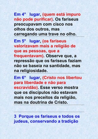 Em 4° lugar, (quem está impuro
não pode purificar). Os fariseus
preocupavam com cisco nos
olhos dos outros, mas
carregando uma trave no olho.
Em 5° lugar, (os fariseus
valorizavam mais a religião de
que as pessoas, que a
frequentavam). Observe que, a
repressão que os fariseus faziam
não se baseia na santidade, mas
na religiosidade.
Em 6° lugar, (Cristo nos libertou
para liberdade e não para
escravidão). Esse verso mostra
que os discípulos não estavam
mais nos preceitos da religião,
mas na doutrina de Cristo.
3 Porque os fariseus e todos os
judeus, conservando a tradição
 