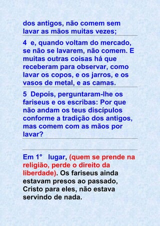 dos antigos, não comem sem
lavar as mãos muitas vezes;
4 e, quando voltam do mercado,
se não se lavarem, não comem. E
muitas outras coisas há que
receberam para observar, como
lavar os copos, e os jarros, e os
vasos de metal, e as camas.
5 Depois, perguntaram-lhe os
fariseus e os escribas: Por que
não andam os teus discípulos
conforme a tradição dos antigos,
mas comem com as mãos por
lavar?
Em 1° lugar, (quem se prende na
religião, perde o direito da
liberdade). Os fariseus ainda
estavam presos ao passado,
Cristo para eles, não estava
servindo de nada.
 