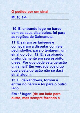 O pedido por um sinal
Mt 16:1-4
10 E, entrando logo no barco
com os seus discípulos, foi para
as regiões de Dalmanuta.
11 E saíram os fariseus e
começaram a disputar com ele,
pedindo-lhe, para o tentarem, um
sinal do céu. 12 E, suspirando
profundamente em seu espírito,
disse: Por que pede esta geração
um sinal? Em verdade vos digo
que a esta geração não se dará
sinal algum.
13 E, deixando-os, tornou a
entrar no barco e foi para o outro
lado.
Em 1° lugar, (de um lado para
outro, mas sempre fazendo a
 