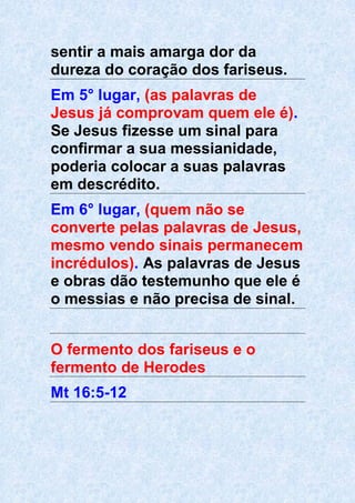 sentir a mais amarga dor da
dureza do coração dos fariseus.
Em 5° lugar, (as palavras de
Jesus já comprovam quem ele é).
Se Jesus fizesse um sinal para
confirmar a sua messianidade,
poderia colocar a suas palavras
em descrédito.
Em 6° lugar, (quem não se
converte pelas palavras de Jesus,
mesmo vendo sinais permanecem
incrédulos). As palavras de Jesus
e obras dão testemunho que ele é
o messias e não precisa de sinal.
O fermento dos fariseus e o
fermento de Herodes
Mt 16:5-12
 