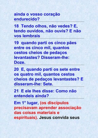 ainda o vosso coração
endurecido?
18 Tendo olhos, não vedes? E,
tendo ouvidos, não ouvis? E não
vos lembrais
19 quando parti os cinco pães
entre os cinco mil, quantos
cestos cheios de pedaços
levantastes? Disseram-lhe:
Doze.
20 E, quando parti os sete entre
os quatro mil, quantos cestos
cheios de pedaços levantastes? E
disseram-lhe: Sete.
21 E ele lhes disse: Como não
entendeis ainda?
Em 1° lugar, (os discípulos
precisavam aprender associação
das coisas materiais e
espirituais). Jesus convida seus
 