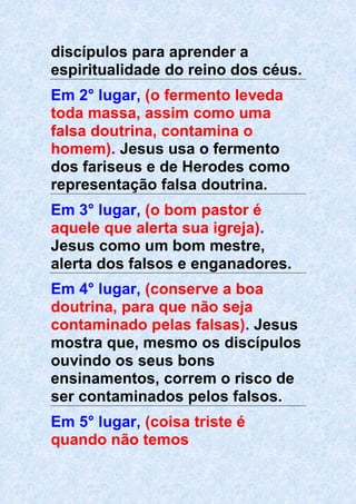 discípulos para aprender a
espiritualidade do reino dos céus.
Em 2° lugar, (o fermento leveda
toda massa, assim como uma
falsa doutrina, contamina o
homem). Jesus usa o fermento
dos fariseus e de Herodes como
representação falsa doutrina.
Em 3° lugar, (o bom pastor é
aquele que alerta sua igreja).
Jesus como um bom mestre,
alerta dos falsos e enganadores.
Em 4° lugar, (conserve a boa
doutrina, para que não seja
contaminado pelas falsas). Jesus
mostra que, mesmo os discípulos
ouvindo os seus bons
ensinamentos, correm o risco de
ser contaminados pelos falsos.
Em 5° lugar, (coisa triste é
quando não temos
 