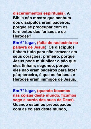 discernimentos espirituais). A
Bíblia não mostra que nenhum
dos discípulos eram padeiros,
porque se preocupar com os
fermentos dos fariseus e de
Herodes?
Em 6° lugar, (falta de raciocínio na
palavra de Jesus). Os discípulos
tinham tudo para não arrazoar em
seus corações; primeiro, porque
Jesus pode multiplicar o pão que
eles tinham; segundo, porque
eles não eram padeiros para fazer
pão; terceiro, é que os fariseus e
Herodes eram inimigos de Jesus.
Em 7° lugar, (quando focamos
nas coisas deste mundo, ficamos
sego e surdo das suas de Deus).
Quando estamos preocupados
com as coisas deste mundo,
 