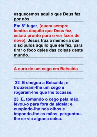 esquecemos aquilo que Deus fez
por nós.
Em 8° lugar, (quem sempre
lembra daquilo que Deus fez,
estará pronto para o ver fazer de
novo). Jesus traz à memória dos
discípulos aquilo que ele fez, para
tirar o foco deles das coisas deste
mundo.
A cura de um cego em Betsaida
22 E chegou a Betsaida; e
trouxeram-lhe um cego e
rogaram-lhe que lhe tocasse.
23 E, tomando o cego pela mão,
levou-o para fora da aldeia; e,
cuspindo-lhe nos olhos e
impondo-lhe as mãos, perguntou-
lhe se via alguma coisa.
 