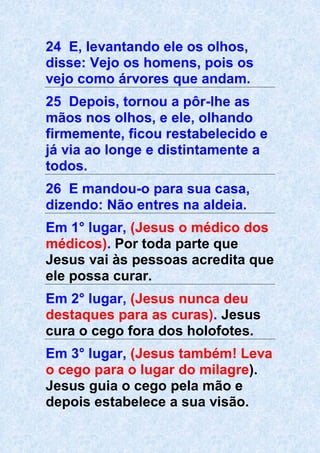 24 E, levantando ele os olhos,
disse: Vejo os homens, pois os
vejo como árvores que andam.
25 Depois, tornou a pôr-lhe as
mãos nos olhos, e ele, olhando
firmemente, ficou restabelecido e
já via ao longe e distintamente a
todos.
26 E mandou-o para sua casa,
dizendo: Não entres na aldeia.
Em 1° lugar, (Jesus o médico dos
médicos). Por toda parte que
Jesus vai às pessoas acredita que
ele possa curar.
Em 2° lugar, (Jesus nunca deu
destaques para as curas). Jesus
cura o cego fora dos holofotes.
Em 3° lugar, (Jesus também! Leva
o cego para o lugar do milagre).
Jesus guia o cego pela mão e
depois estabelece a sua visão.
 