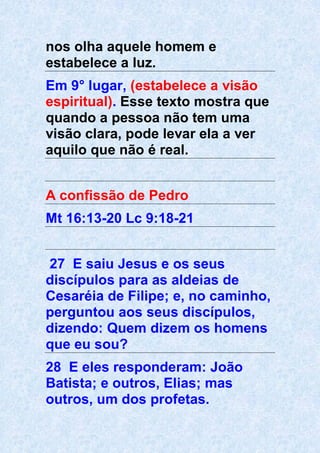 nos olha aquele homem e
estabelece a luz.
Em 9° lugar, (estabelece a visão
espiritual). Esse texto mostra que
quando a pessoa não tem uma
visão clara, pode levar ela a ver
aquilo que não é real.
A confissão de Pedro
Mt 16:13-20 Lc 9:18-21
27 E saiu Jesus e os seus
discípulos para as aldeias de
Cesaréia de Filipe; e, no caminho,
perguntou aos seus discípulos,
dizendo: Quem dizem os homens
que eu sou?
28 E eles responderam: João
Batista; e outros, Elias; mas
outros, um dos profetas.
 