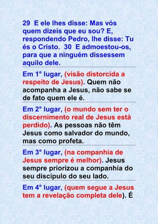 29 E ele lhes disse: Mas vós
quem dizeis que eu sou? E,
respondendo Pedro, lhe disse: Tu
és o Cristo. 30 E admoestou-os,
para que a ninguém dissessem
aquilo dele.
Em 1° lugar, (visão distorcida a
respeito de Jesus). Quem não
acompanha a Jesus, não sabe se
de fato quem ele é.
Em 2° lugar, (o mundo sem ter o
discernimento real de Jesus está
perdido). As pessoas não têm
Jesus como salvador do mundo,
mas como profeta.
Em 3° lugar, (na companhia de
Jesus sempre é melhor). Jesus
sempre priorizou a companhia do
seu discípulo do seu lado.
Em 4° lugar, (quem segue a Jesus
tem a revelação completa dele). É
 