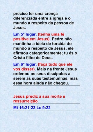 preciso ter uma crença
diferenciada entre a igreja e o
mundo a respeito da pessoa de
Jesus.
Em 5° lugar, (tenha uma fé
positiva em Jesus). Pedro não
mantinha a ideia de torcida do
mundo a respeito de Jesus, ele
afirmou categoricamente; tu és o
Cristo filho de Deus.
Em 6° lugar, (faça tudo que ele
vos disser). Mais na frente Jesus
ordenou os seus discípulos a
serem as suas testemunhas, mas
essa hora ainda não chegou.
Jesus prediz a sua morte e
ressurreição
Mt 16:21-23 Lc 9:22
 