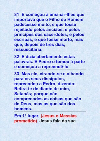 31 E começou a ensinar-lhes que
importava que o Filho do Homem
padecesse muito, e que fosse
rejeitado pelos anciãos, e pelos
príncipes dos sacerdotes, e pelos
escribas, e que fosse morto, mas
que, depois de três dias,
ressuscitaria.
32 E dizia abertamente estas
palavras. E Pedro o tomou à parte
e começou a repreendê-lo.
33 Mas ele, virando-se e olhando
para os seus discípulos,
repreendeu a Pedro, dizendo:
Retira-te de diante de mim,
Satanás; porque não
compreendes as coisas que são
de Deus, mas as que são dos
homens.
Em 1° lugar, (Jesus o Messias
prometido). Jesus fala da sua
 