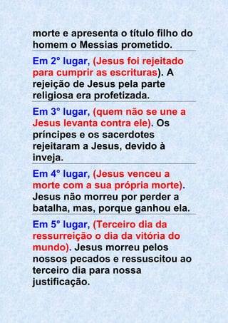 morte e apresenta o título filho do
homem o Messias prometido.
Em 2° lugar, (Jesus foi rejeitado
para cumprir as escrituras). A
rejeição de Jesus pela parte
religiosa era profetizada.
Em 3° lugar, (quem não se une a
Jesus levanta contra ele). Os
príncipes e os sacerdotes
rejeitaram a Jesus, devido à
inveja.
Em 4° lugar, (Jesus venceu a
morte com a sua própria morte).
Jesus não morreu por perder a
batalha, mas, porque ganhou ela.
Em 5° lugar, (Terceiro dia da
ressurreição o dia da vitória do
mundo). Jesus morreu pelos
nossos pecados e ressuscitou ao
terceiro dia para nossa
justificação.
 