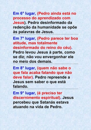 Em 6° lugar, (Pedro ainda está no
processo do aprendizado com
Jesus). Pedro desinformado da
redenção da humanidade se opõe
às palavras de Jesus.
Em 7° lugar, (Pedro parece ter boa
atitude, mas totalmente
desinformado do reino do céu).
Pedro levou Jesus à parte, como
se diz; não vou envergonhar ele
no meio dos demais.
Em 8° lugar, (quem não sabe o
que fala acaba falando que não
deve falar). Pedro repreende a
Jesus sem saber o que está
falando.
Em 9° lugar, (é preciso ter
discernimento espiritual). Jesus
percebeu que Satanás estava
atuando na vida de Pedro.
 