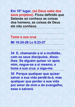 Em 10° lugar, (só Deus sabe dos
seus projetos). Ficou definido que
Satanás só conhece as coisas
dos homens, as coisas de Deus
ele não conhece.
Tome a sua cruz
Mt 16:24-28 Lc 9:23-27
34 E, chamando a si a multidão,
com os seus discípulos, disse-
lhes: Se alguém quiser vir após
mim, negue-se a si mesmo, e
tome a sua cruz, e siga-me.
35 Porque qualquer que quiser
salvar a sua vida perdê-la-á, mas
qualquer que perder a sua vida
por amor de mim e do evangelho,
esse a salvará.
 