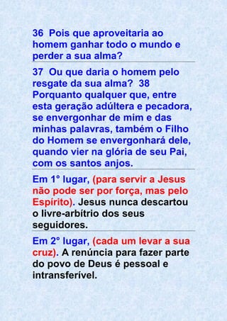 36 Pois que aproveitaria ao
homem ganhar todo o mundo e
perder a sua alma?
37 Ou que daria o homem pelo
resgate da sua alma? 38
Porquanto qualquer que, entre
esta geração adúltera e pecadora,
se envergonhar de mim e das
minhas palavras, também o Filho
do Homem se envergonhará dele,
quando vier na glória de seu Pai,
com os santos anjos.
Em 1° lugar, (para servir a Jesus
não pode ser por força, mas pelo
Espírito). Jesus nunca descartou
o livre-arbítrio dos seus
seguidores.
Em 2° lugar, (cada um levar a sua
cruz). A renúncia para fazer parte
do povo de Deus é pessoal e
intransferível.
 