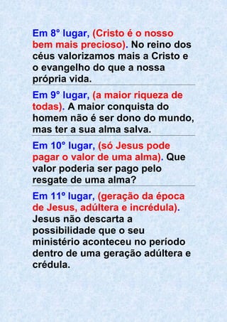 Em 8° lugar, (Cristo é o nosso
bem mais precioso). No reino dos
céus valorizamos mais a Cristo e
o evangelho do que a nossa
própria vida.
Em 9° lugar, (a maior riqueza de
todas). A maior conquista do
homem não é ser dono do mundo,
mas ter a sua alma salva.
Em 10° lugar, (só Jesus pode
pagar o valor de uma alma). Que
valor poderia ser pago pelo
resgate de uma alma?
Em 11º lugar, (geração da época
de Jesus, adúltera e incrédula).
Jesus não descarta a
possibilidade que o seu
ministério aconteceu no período
dentro de uma geração adúltera e
crédula.
 
