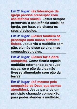 Em 2° lugar, (às lideranças da
igreja precisa preocupar com
assistência social). Jesus sempre
preservou a assistência social da
igreja, por isso, ele chama os
seus discípulos.
Em 3° lugar, (Jesus também se
preocupa com nosso alimento
físico). Jesus viu a multidão sem
pão, ele não disse se vira, mas
compadeceu deles.
Em 4° lugar, (Jesus faz a obra
completa). Como ficaria aquela
multidão retornando para suas
casas, se o pão da vida não
tivesse alimentado com pão da
terra?
Em 5° lugar, (só mesmo pela
compaixão de Deus que somos
atendidos). Jesus parte de um
princípio chamado compaixão,
para poder atender a multidão.
 