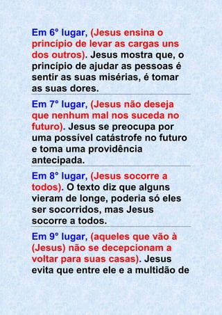 Em 6° lugar, (Jesus ensina o
princípio de levar as cargas uns
dos outros). Jesus mostra que, o
princípio de ajudar as pessoas é
sentir as suas misérias, é tomar
as suas dores.
Em 7° lugar, (Jesus não deseja
que nenhum mal nos suceda no
futuro). Jesus se preocupa por
uma possível catástrofe no futuro
e toma uma providência
antecipada.
Em 8° lugar, (Jesus socorre a
todos). O texto diz que alguns
vieram de longe, poderia só eles
ser socorridos, mas Jesus
socorre a todos.
Em 9° lugar, (aqueles que vão à
(Jesus) não se decepcionam a
voltar para suas casas). Jesus
evita que entre ele e a multidão de
 