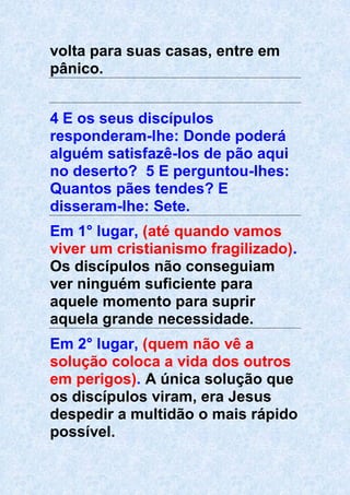 volta para suas casas, entre em
pânico.
4 E os seus discípulos
responderam-lhe: Donde poderá
alguém satisfazê-los de pão aqui
no deserto? 5 E perguntou-lhes:
Quantos pães tendes? E
disseram-lhe: Sete.
Em 1° lugar, (até quando vamos
viver um cristianismo fragilizado).
Os discípulos não conseguiam
ver ninguém suficiente para
aquele momento para suprir
aquela grande necessidade.
Em 2° lugar, (quem não vê a
solução coloca a vida dos outros
em perigos). A única solução que
os discípulos viram, era Jesus
despedir a multidão o mais rápido
possível.
 