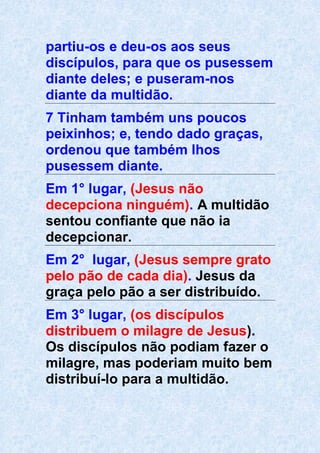 partiu-os e deu-os aos seus
discípulos, para que os pusessem
diante deles; e puseram-nos
diante da multidão.
7 Tinham também uns poucos
peixinhos; e, tendo dado graças,
ordenou que também lhos
pusessem diante.
Em 1° lugar, (Jesus não
decepciona ninguém). A multidão
sentou confiante que não ia
decepcionar.
Em 2° lugar, (Jesus sempre grato
pelo pão de cada dia). Jesus da
graça pelo pão a ser distribuído.
Em 3° lugar, (os discípulos
distribuem o milagre de Jesus).
Os discípulos não podiam fazer o
milagre, mas poderiam muito bem
distribuí-lo para a multidão.
 